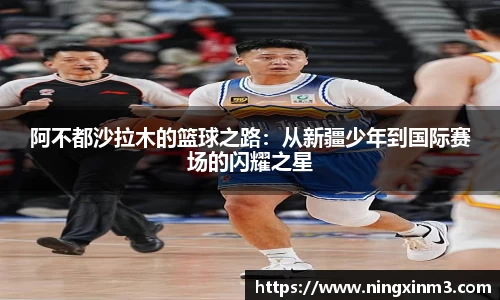 阿不都沙拉木的篮球之路：从新疆少年到国际赛场的闪耀之星
